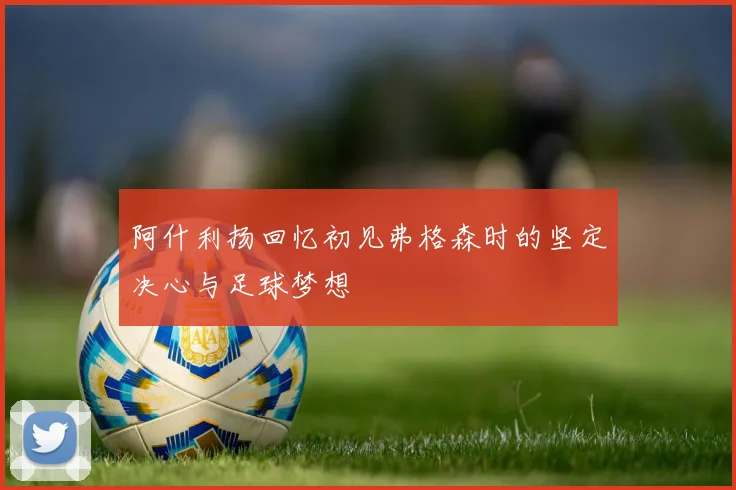 阿什利扬回忆初见弗格森时的坚定决心与足球梦想
