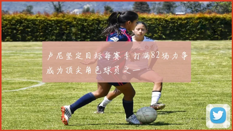 卢尼坚定目标每赛季打满82场力争成为顶尖角色球员之一