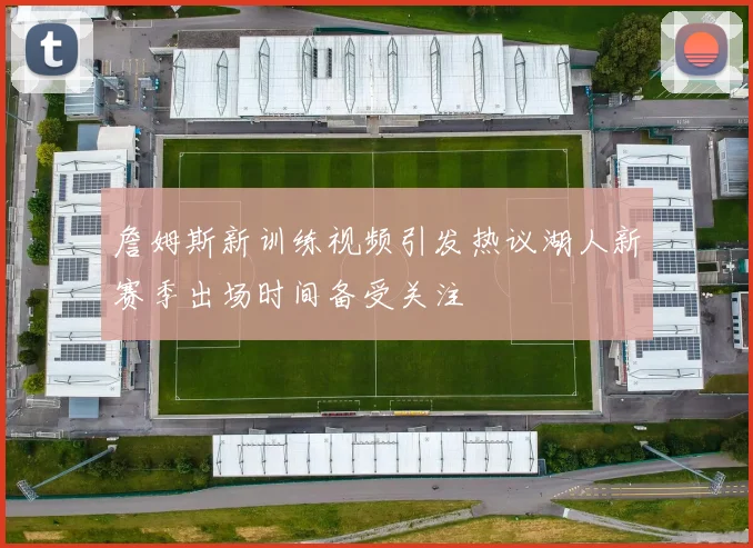 詹姆斯新训练视频引发热议湖人新赛季出场时间备受关注